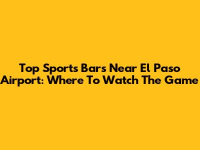 Top Sports Bars Near El Paso Airport: Where To Watch The Game