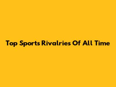 Top Sports Rivalries Of All Time
