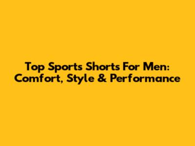 Top Sports Shorts For Men: Comfort, Style & Performance