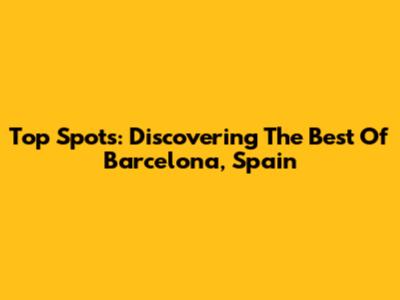 Top Spots: Discovering The Best Of Barcelona, Spain
