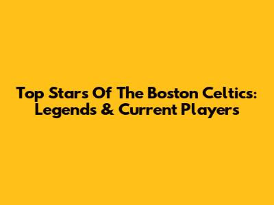 Top Stars Of The Boston Celtics: Legends & Current Players