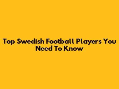 Top Swedish Football Players You Need To Know