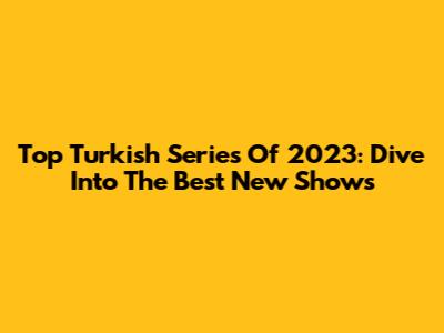 Top Turkish Series Of 2023: Dive Into The Best New Shows