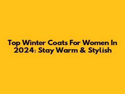 Top Winter Coats For Women In 2024: Stay Warm & Stylish