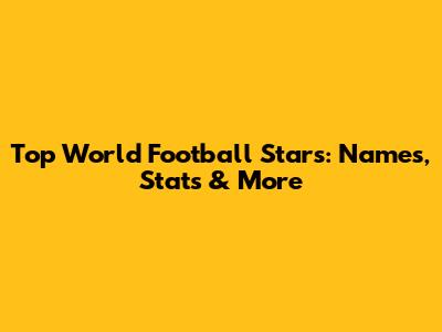 Top World Football Stars: Names, Stats & More