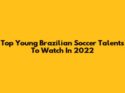 Top Young Brazilian Soccer Talents To Watch In 2022