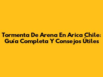 Tormenta De Arena En Arica Chile: Guía Completa Y Consejos Útiles