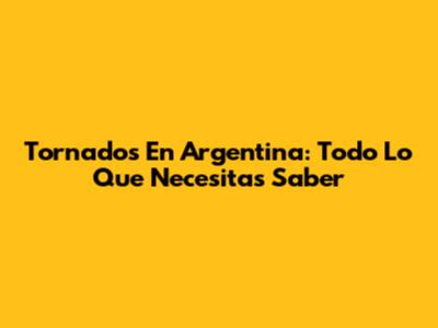 Tornados En Argentina: Todo Lo Que Necesitas Saber