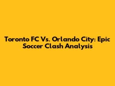 Toronto FC Vs. Orlando City: Epic Soccer Clash Analysis