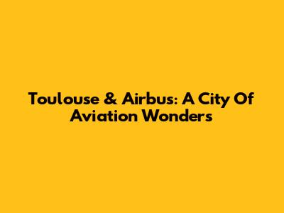 Toulouse & Airbus: A City Of Aviation Wonders