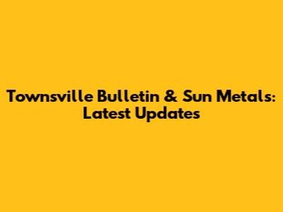 Townsville Bulletin & Sun Metals: Latest Updates