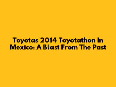 Toyota's 2014 Toyotathon In Mexico: A Blast From The Past