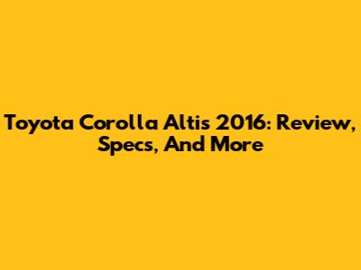 Toyota Corolla Altis 2016: Review, Specs, And More