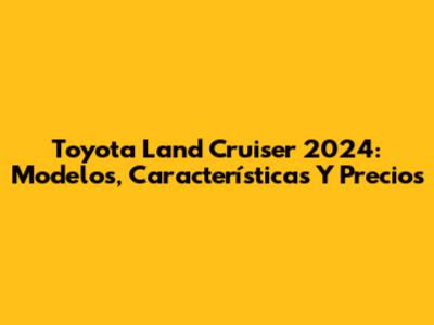 Toyota Land Cruiser 2024: Modelos, Características Y Precios