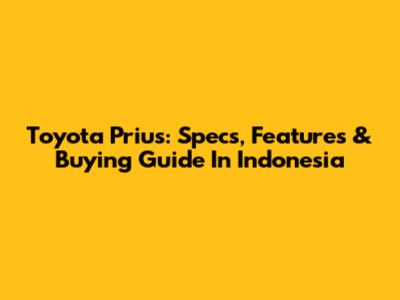 Toyota Prius: Specs, Features & Buying Guide In Indonesia