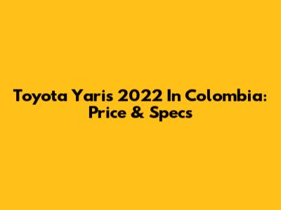 Toyota Yaris 2022 In Colombia: Price & Specs