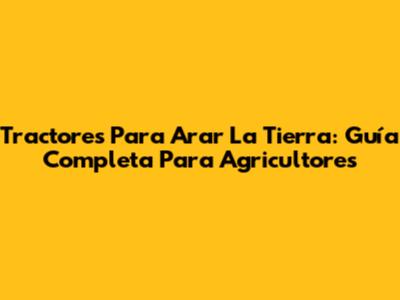 Tractores Para Arar La Tierra: Guía Completa Para Agricultores