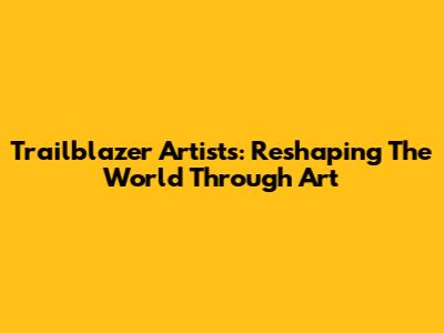 Trailblazer Artists: Reshaping The World Through Art