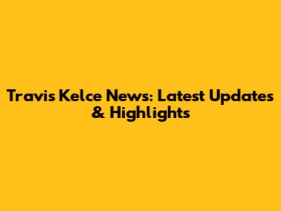 Travis Kelce News: Latest Updates & Highlights