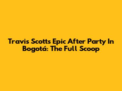 Travis Scott's Epic After Party In Bogotá: The Full Scoop