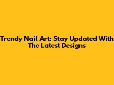 Trendy Nail Art: Stay Updated With The Latest Designs