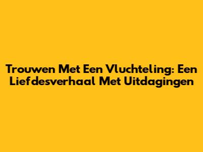 Trouwen Met Een Vluchteling: Een Liefdesverhaal Met Uitdagingen
