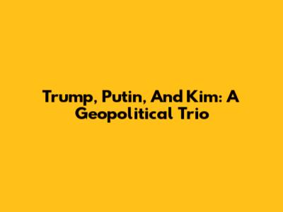 Trump, Putin, And Kim: A Geopolitical Trio