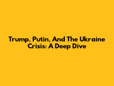 Trump, Putin, And The Ukraine Crisis: A Deep Dive