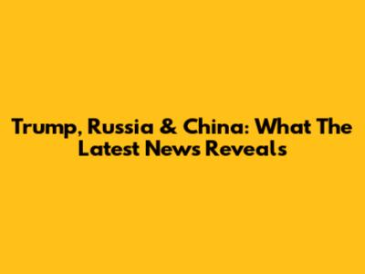 Trump, Russia & China: What The Latest News Reveals
