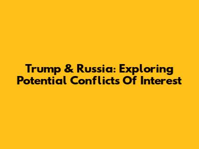 Trump & Russia: Exploring Potential Conflicts Of Interest