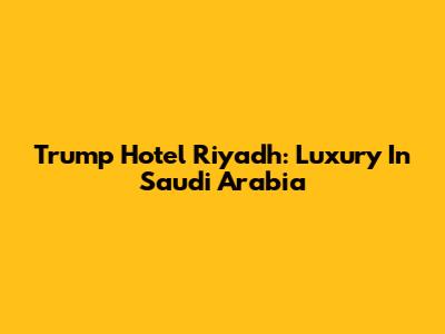 Trump Hotel Riyadh: Luxury In Saudi Arabia