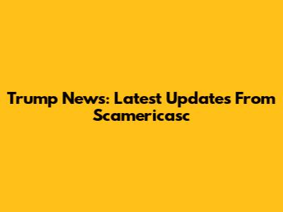 Trump News: Latest Updates From Scamericasc