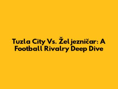Tuzla City Vs. Željezničar: A Football Rivalry Deep Dive