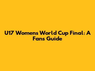 U17 Women's World Cup Final: A Fan's Guide