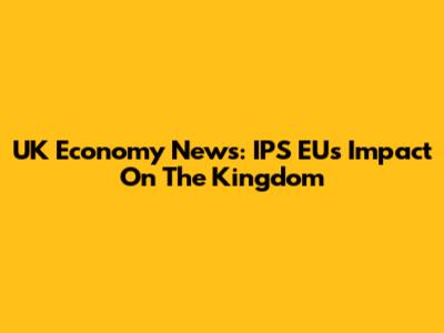 UK Economy News: IPS EU's Impact On The Kingdom