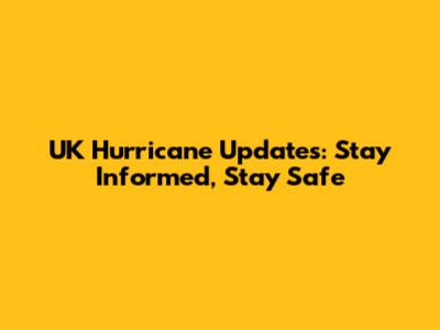 UK Hurricane Updates: Stay Informed, Stay Safe