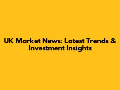 UK Market News: Latest Trends & Investment Insights