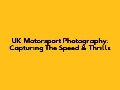 UK Motorsport Photography: Capturing The Speed & Thrills