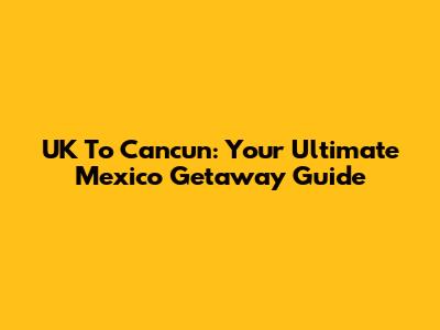 UK To Cancun: Your Ultimate Mexico Getaway Guide