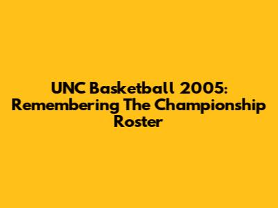 UNC Basketball 2005: Remembering The Championship Roster