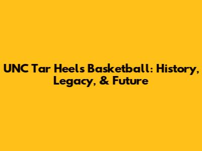 UNC Tar Heels Basketball: History, Legacy, & Future