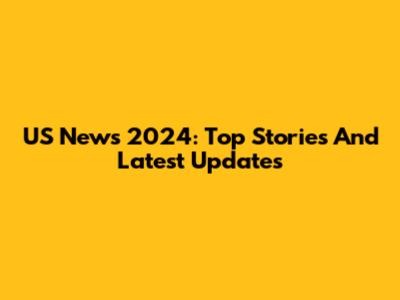 US News 2024: Top Stories And Latest Updates