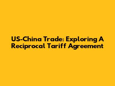 US-China Trade: Exploring A Reciprocal Tariff Agreement