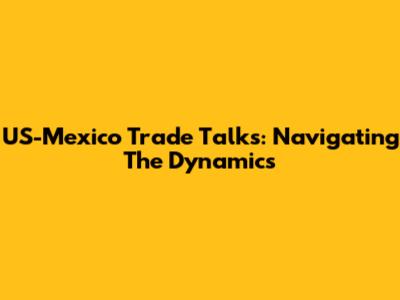 US-Mexico Trade Talks: Navigating The Dynamics
