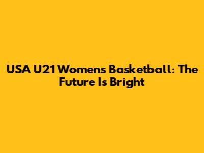 USA U21 Women's Basketball: The Future Is Bright