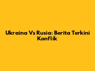 Ukraina Vs Rusia: Berita Terkini Konflik