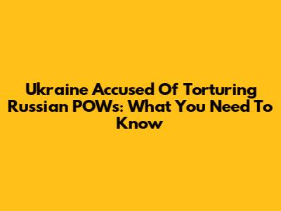 Ukraine Accused Of Torturing Russian POWs: What You Need To Know