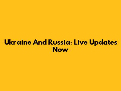 Ukraine And Russia: Live Updates Now
