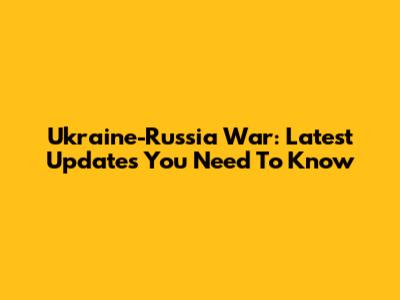 Ukraine-Russia War: Latest Updates You Need To Know