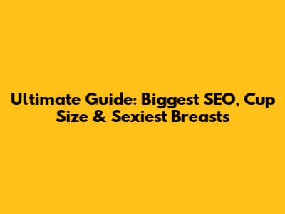 Ultimate Guide: Biggest SEO, Cup Size & Sexiest Breasts